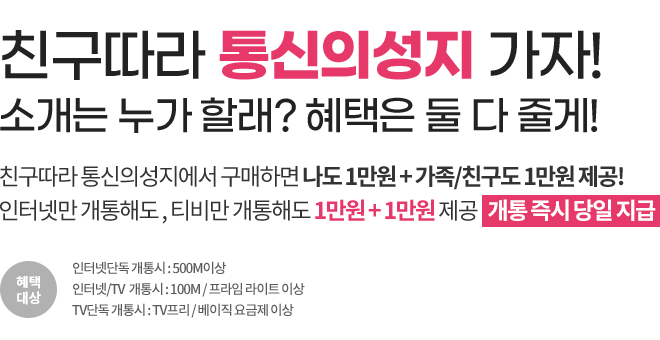 친구따라 통신의성지 가자! 소개는 누가 할래? 혜택은 둘 다 줄게! 친구따라 통신의성지에서 구매하면 나도 1만원 + 가족/친구도 1만원 제공! 인터넷만 개통해도 , 티비만 개통해도 1만원 + 1만원 제공   개통 즉시 당일 지급 | 혜택대상 - 인터넷단독 개통시 : 500M이상, 인터넷/TV  개통시 : 100M / 프라임 라이트 이상, TV단독 개통시 : TV프리 / 베이직 요금제 이상